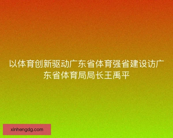 以体育创新驱动广东省体育强省建设访广东省体育局局长王禹平