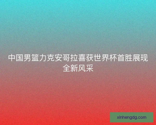 中国男篮力克安哥拉喜获世界杯首胜展现全新风采