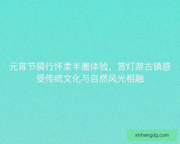 元宵节骑行怀柔半圈体验，赏灯游古镇感受传统文化与自然风光相融