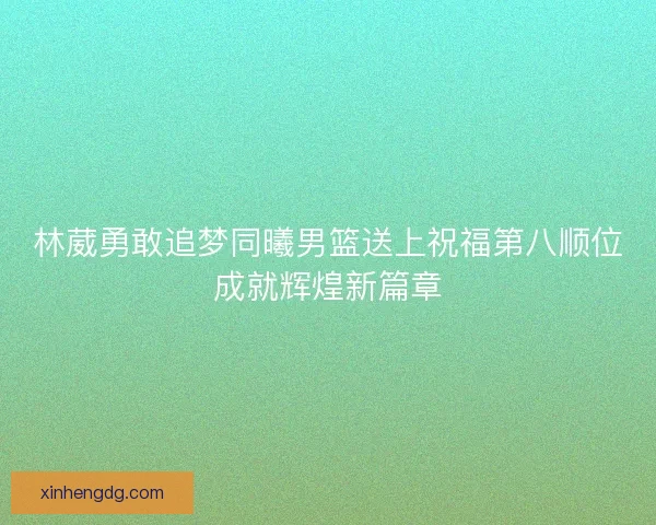 林葳勇敢追梦同曦男篮送上祝福第八顺位成就辉煌新篇章